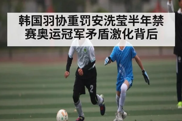 韩国羽协重罚安洗莹半年禁赛奥运冠军矛盾激化背后